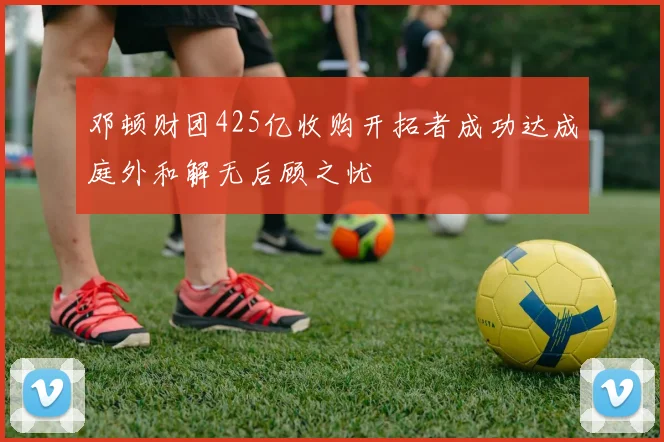 邓顿财团425亿收购开拓者成功达成庭外和解无后顾之忧