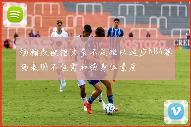 杨瀚森被指力量不足难以适应NBA赛场表现不佳需加强身体素质