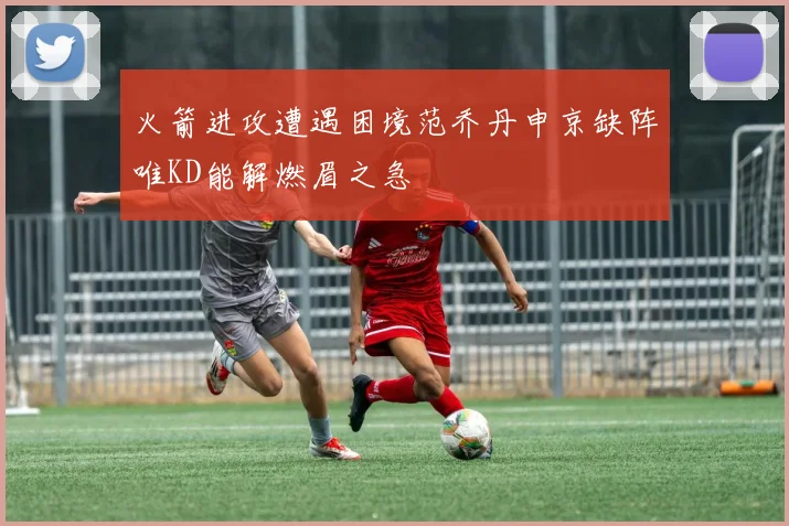 火箭进攻遭遇困境范乔丹申京缺阵唯KD能解燃眉之急