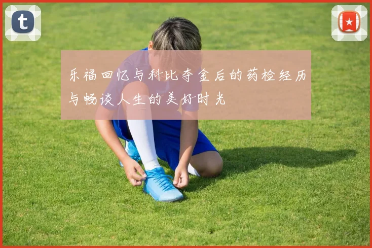 乐福回忆与科比夺金后的药检经历与畅谈人生的美好时光