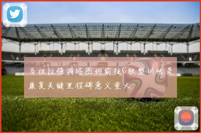马祖拉强调塔图姆前往G联盟训练是康复关键里程碑意义重大