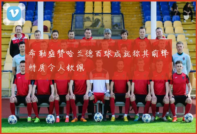 希勒盛赞哈兰德百球成就称其前锋特质令人钦佩