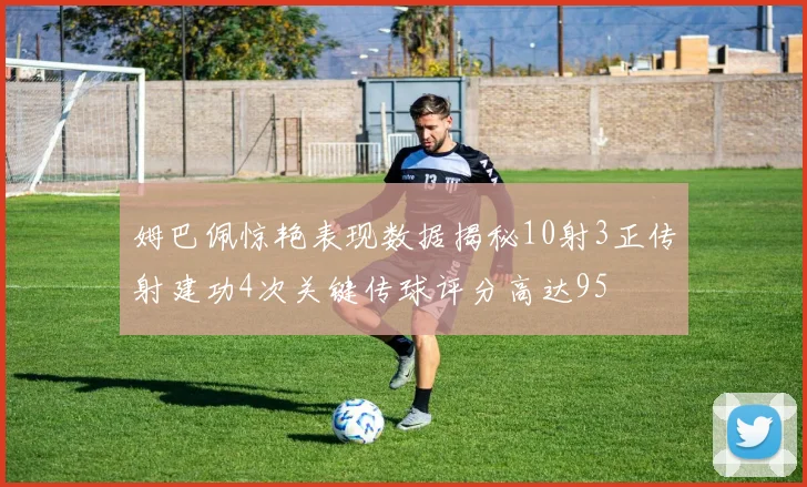 姆巴佩惊艳表现数据揭秘10射3正传射建功4次关键传球评分高达95