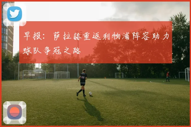 早报：萨拉赫重返利物浦阵容助力球队争冠之路