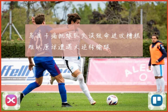 乌度卡痛批球队失误致命进攻糟糕难以原谅遭遇大逆转输球