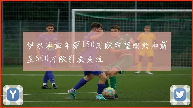 伊尔迪兹年薪150万欧希望续约加薪至600万欧引发关注