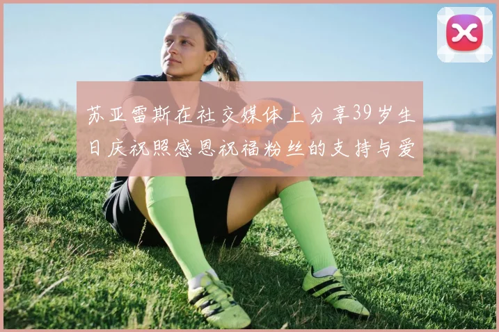 苏亚雷斯在社交媒体上分享39岁生日庆祝照感恩祝福粉丝的支持与爱护