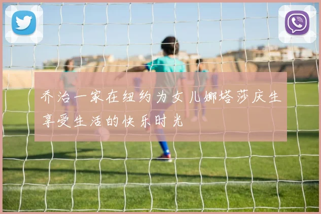 乔治一家在纽约为女儿娜塔莎庆生享受生活的快乐时光