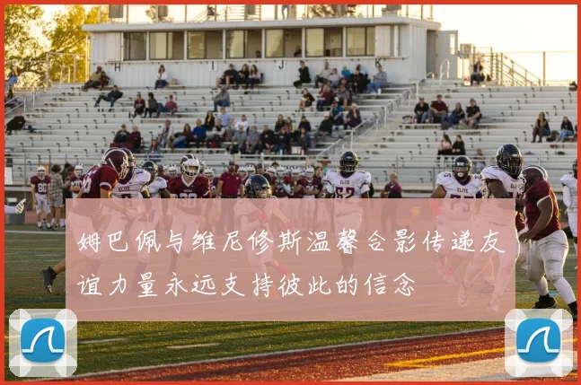 姆巴佩与维尼修斯温馨合影传递友谊力量永远支持彼此的信念