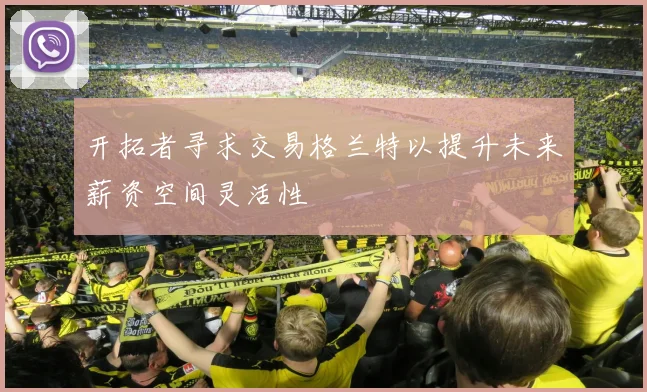 开拓者寻求交易格兰特以提升未来薪资空间灵活性
