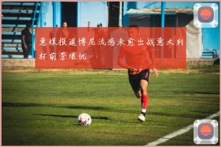 意媒报道博尼流感未愈出战意大利杯前景堪忧